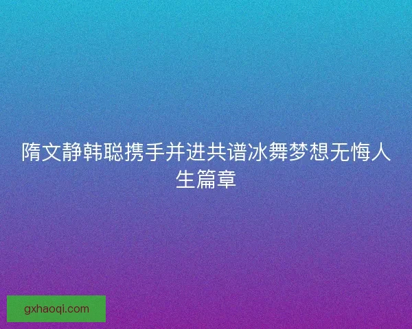 隋文静韩聪携手并进共谱冰舞梦想无悔人生篇章