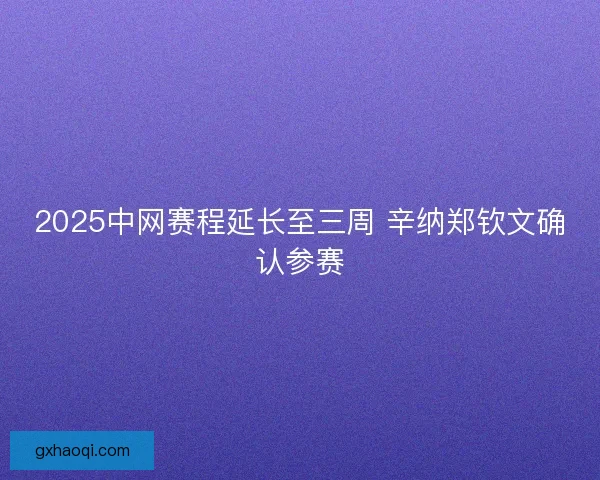 2025中网赛程延长至三周 辛纳郑钦文确认参赛