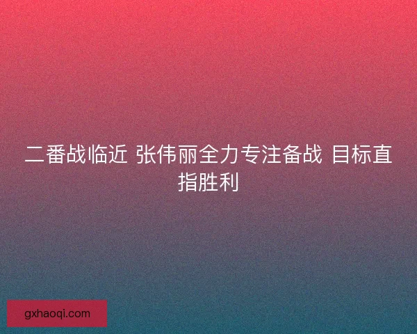 二番战临近 张伟丽全力专注备战 目标直指胜利